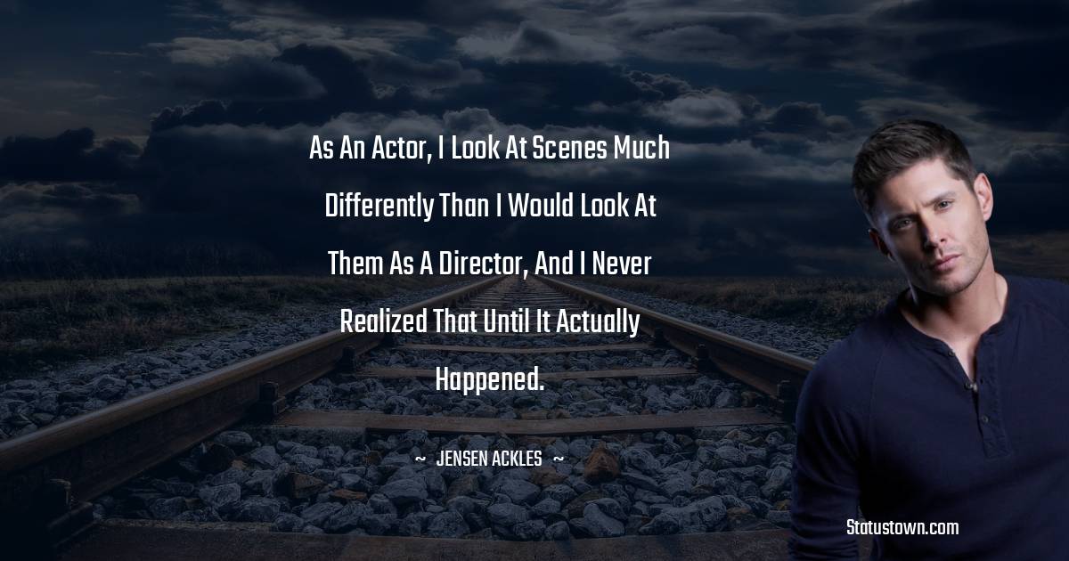 Jensen Ackles Quotes - As an actor, I look at scenes much differently than I would look at them as a director, and I never realized that until it actually happened.