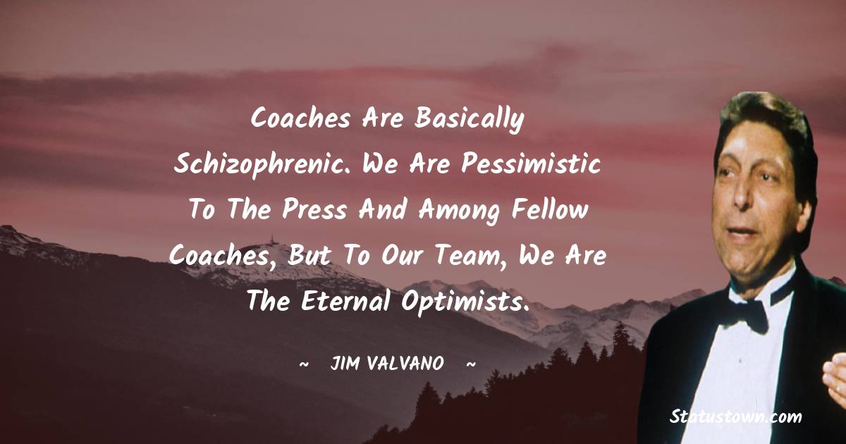 Coaches are basically schizophrenic. We are pessimistic to the press and among fellow coaches, but to our team, we are the eternal optimists.