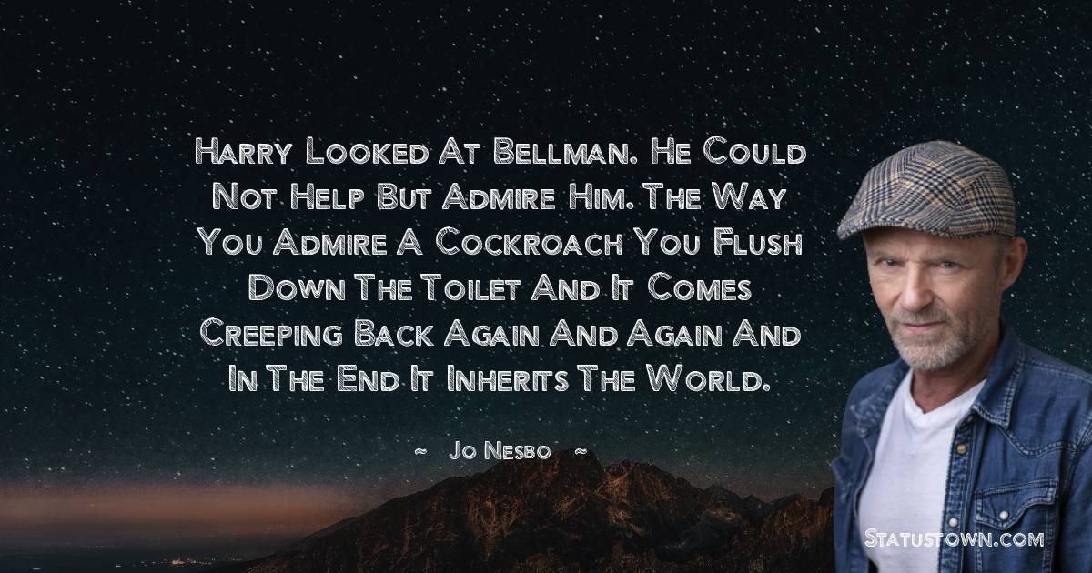 Jo Nesbo Quotes - Harry looked at Bellman. He could not help but admire him. The way you admire a cockroach you flush down the toilet and it comes creeping back again and again and in the end it inherits the world.