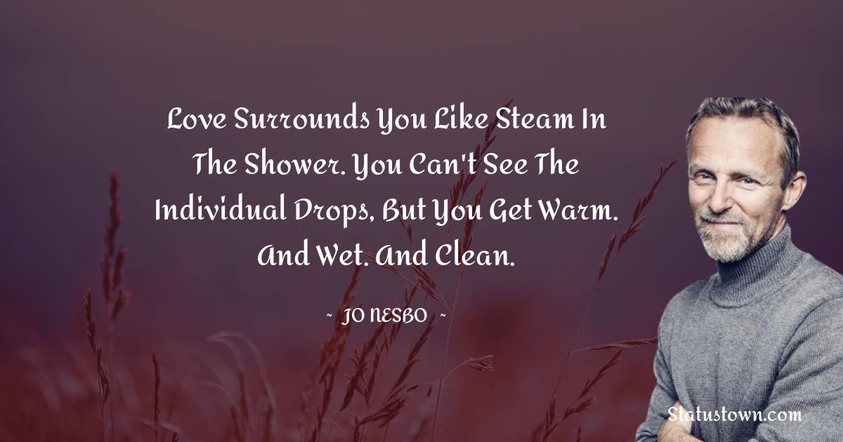 Love surrounds you like steam in the shower. You can't see the individual drops, but you get warm. And wet. And clean.