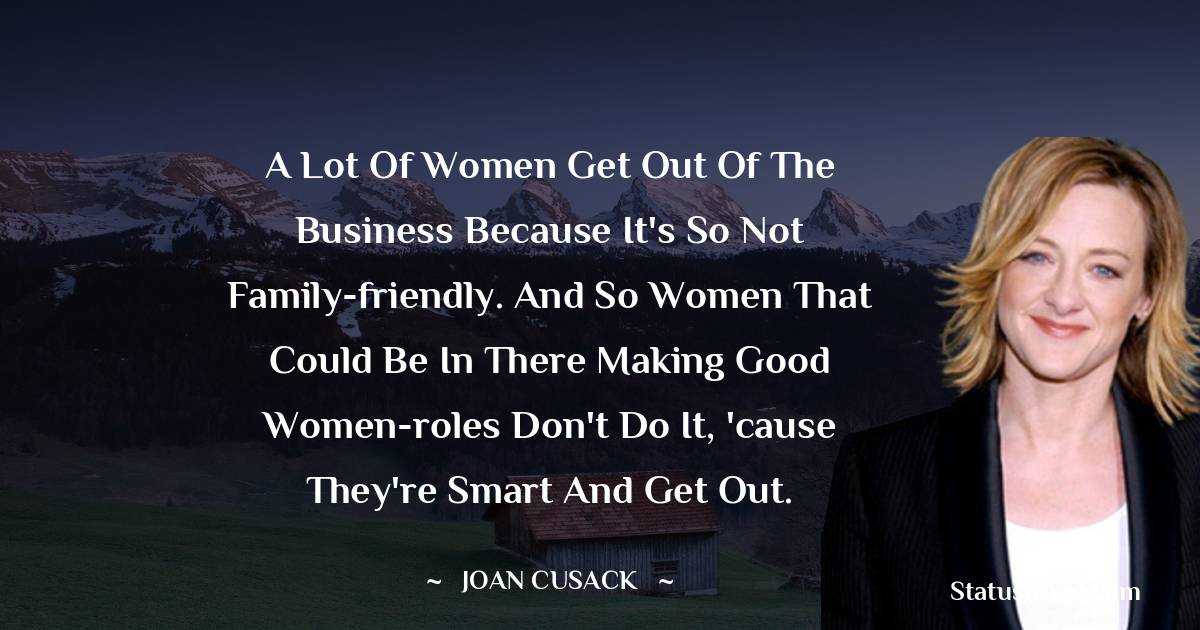 Joan Cusack Quotes - A lot of women get out of the business because it's so not family-friendly. And so women that could be in there making good women-roles don't do it, 'cause they're smart and get out.