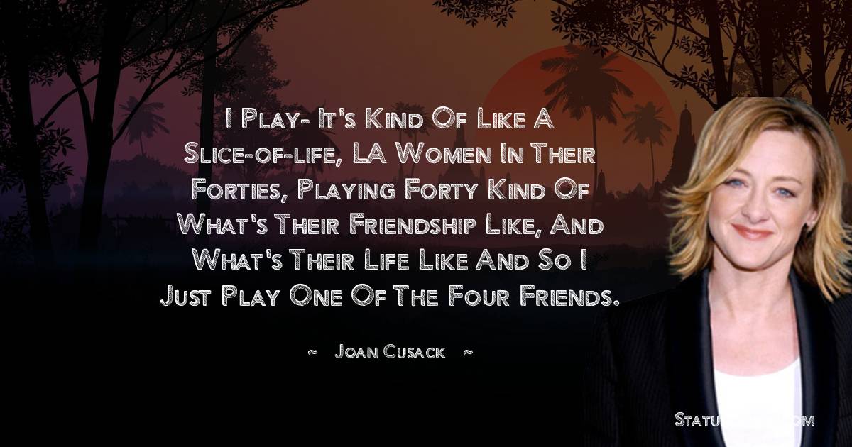 Joan Cusack Quotes - I play- it's kind of like a slice-of-life, LA women in their forties, playing forty kind of what's their friendship like, and what's their life like and so I just play one of the four friends.
