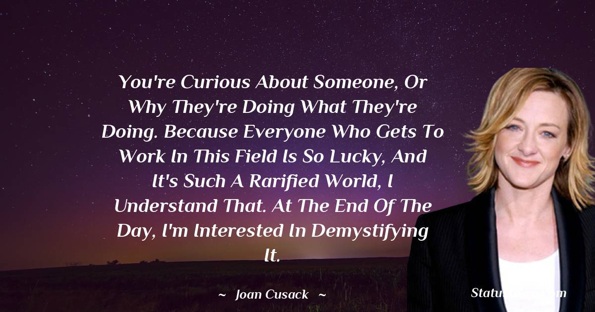Joan Cusack Quotes - You're curious about someone, or why they're doing what they're doing. Because everyone who gets to work in this field is so lucky, and it's such a rarified world, I understand that. At the end of the day, I'm interested in demystifying it.