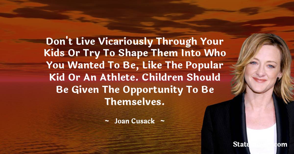 Joan Cusack Quotes - Don't live vicariously through your kids or try to shape them into who you wanted to be, like the popular kid or an athlete. Children should be given the opportunity to be themselves.