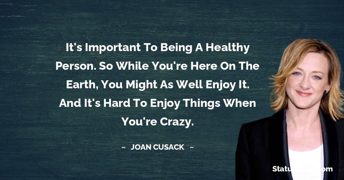 Joan Cusack Quotes - It's important to being a healthy person. So while you're here on the earth, you might as well enjoy it. And it's hard to enjoy things when you're crazy.
