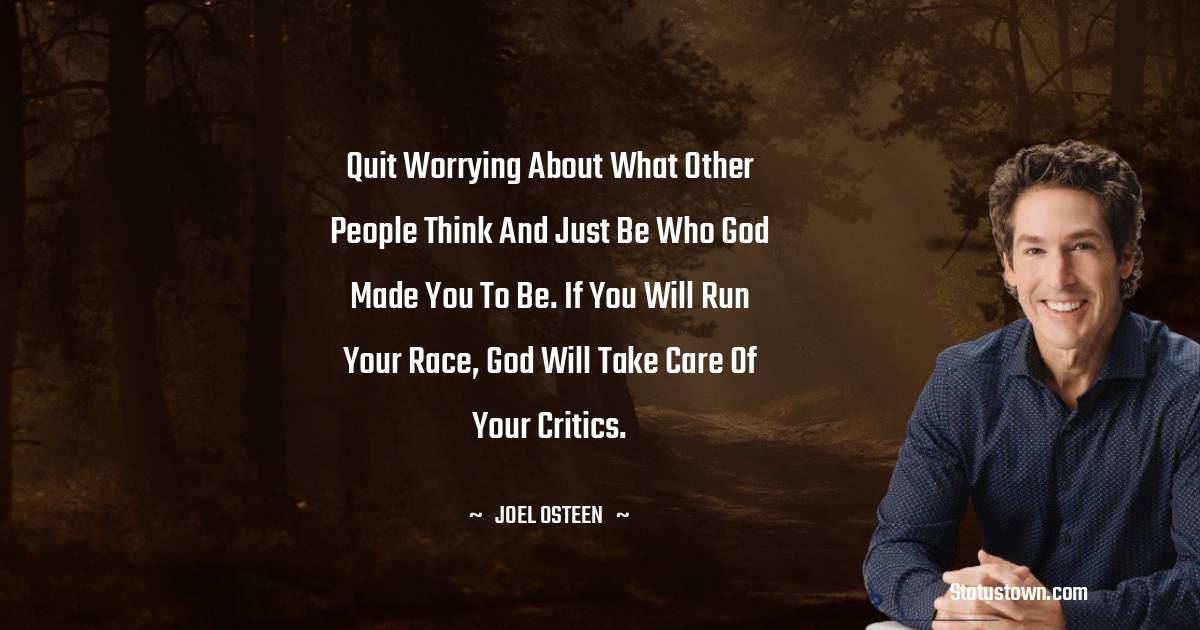 Joel Osteen Quotes - Quit worrying about what other people think and just be who God made you to be. If you will run your race, God will take care of your critics.