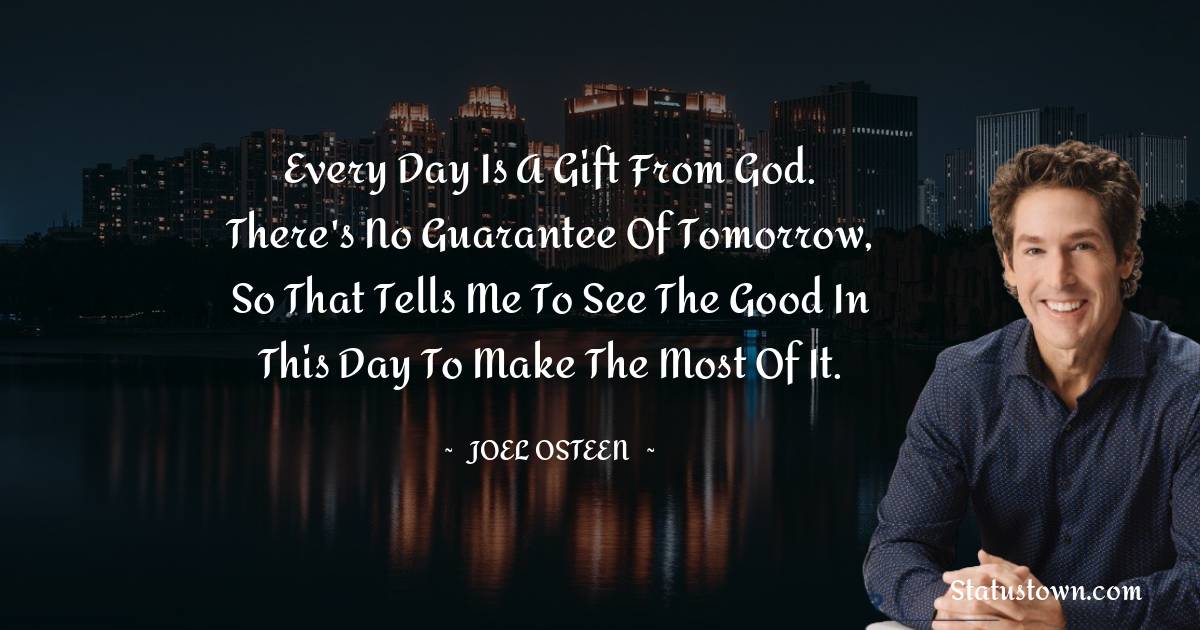 Joel Osteen Quotes - Every day is a gift from God. There's no guarantee of tomorrow, so that tells me to see the good in this day to make the most of it.