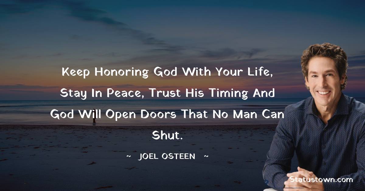 Joel Osteen Quotes - Keep honoring God with your life, stay in peace, trust His timing and God will open doors that no man can shut.