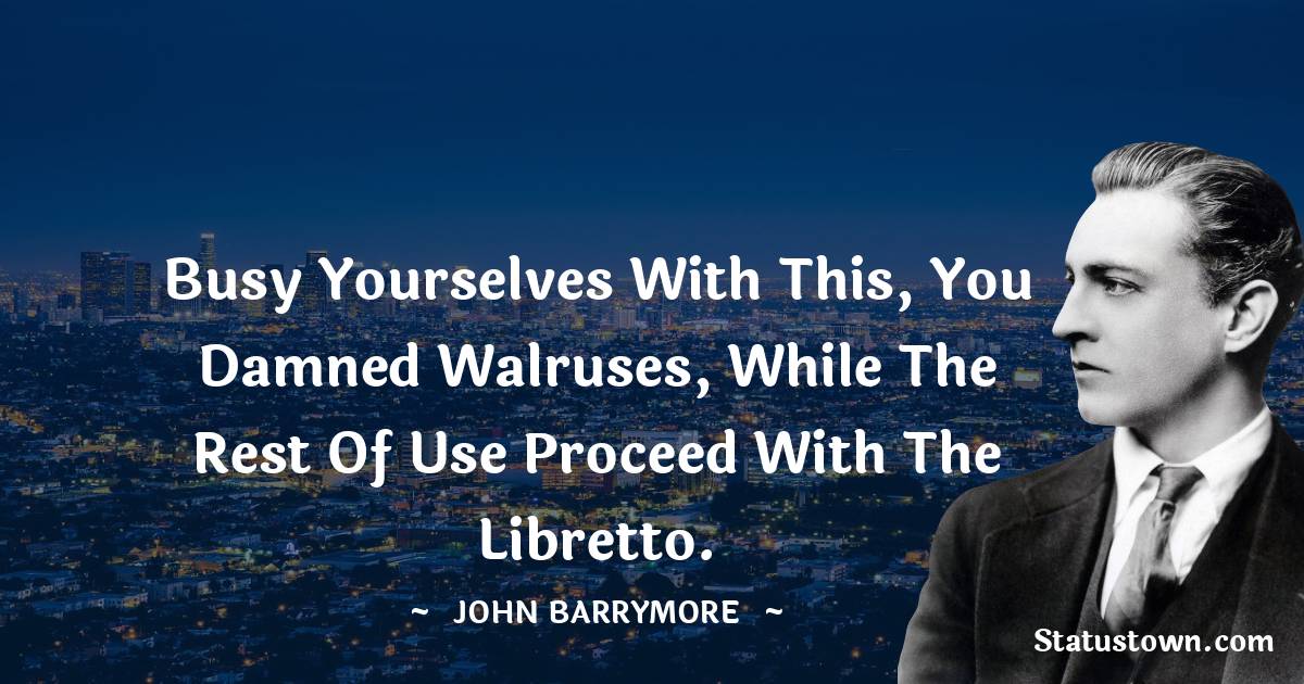 John Barrymore Quotes - Busy yourselves with this, you damned walruses, while the rest of use proceed with the libretto.