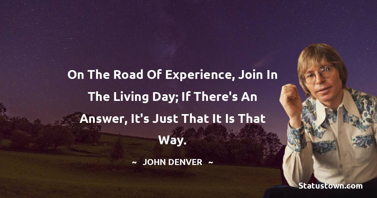 On the road of experience, join in the living day; if there's an answer, it's just that it is that way. - John Denver quotes