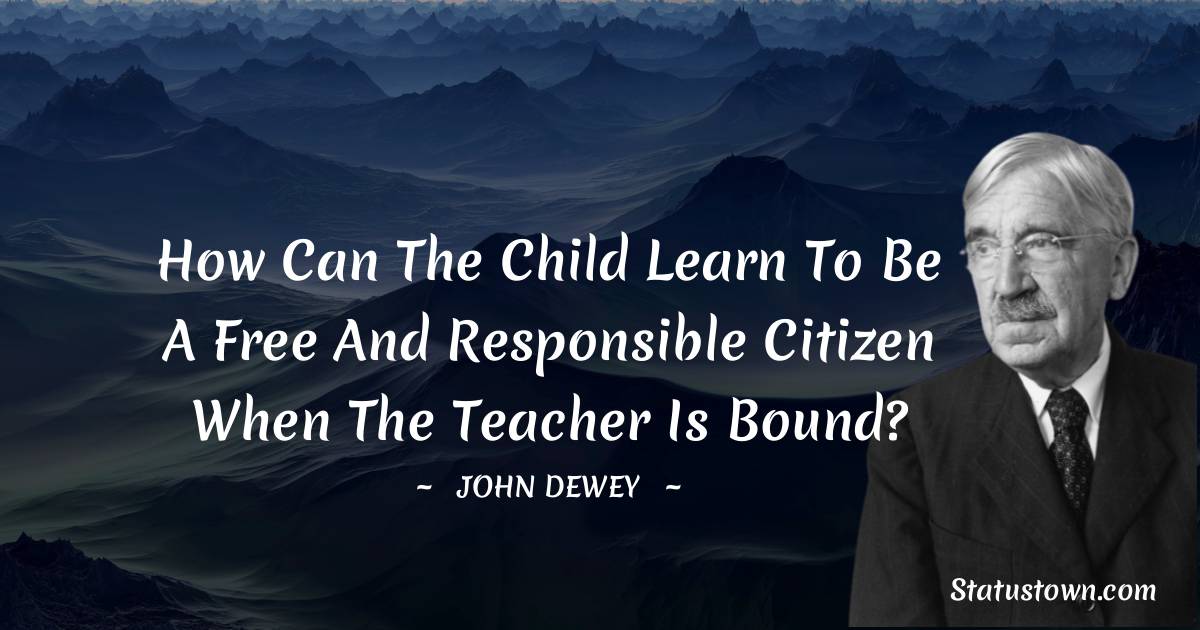 John Dewey Quotes - How can the child learn to be a free and responsible citizen when the teacher is bound?