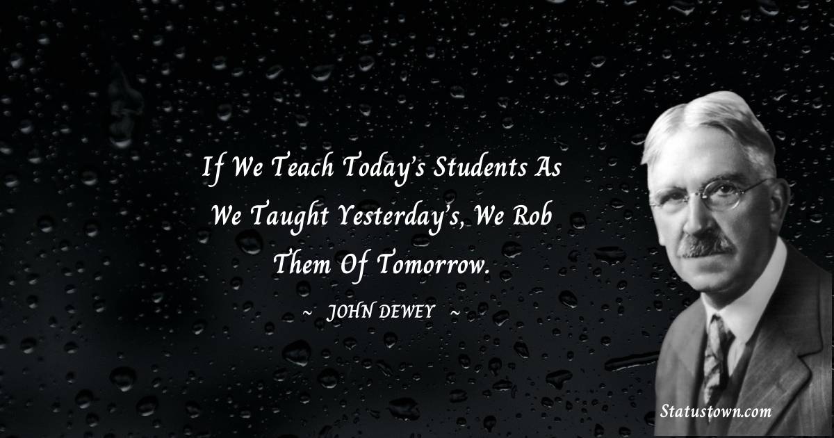 John Dewey Quotes - If we teach today’s students as we taught yesterday’s, we rob them of tomorrow.