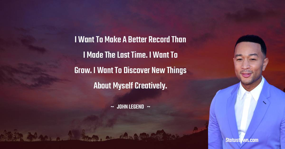 John Legend Quotes - I want to make a better record than I made the last time. I want to grow. I want to discover new things about myself creatively.