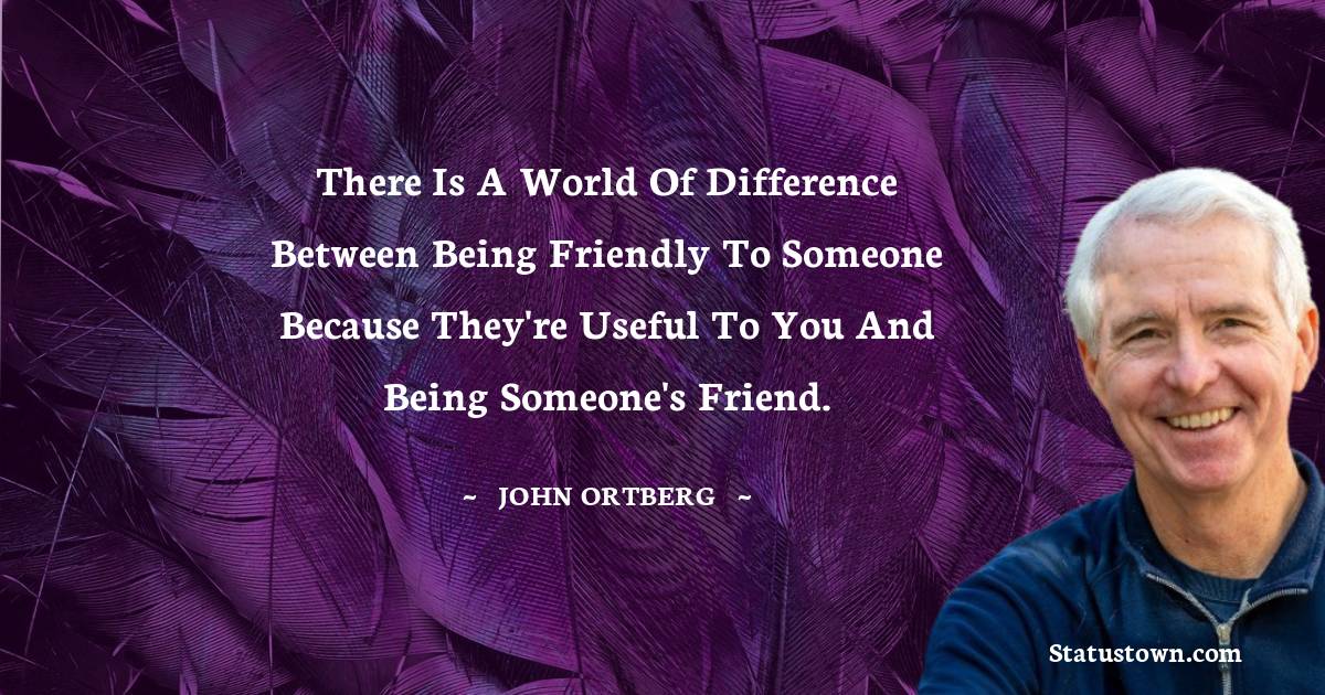 There is a world of difference between being friendly to someone because they're useful to you and being someone's friend. - John Ortberg quotes