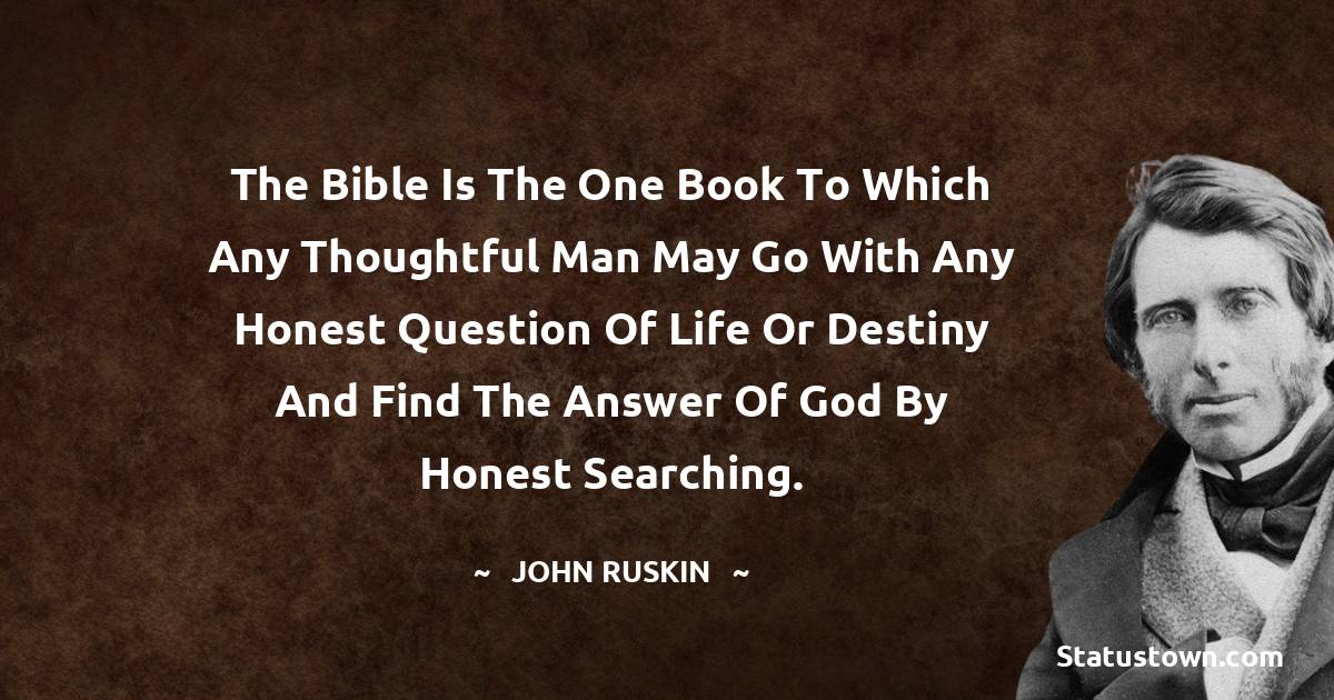 John Ruskin Quotes - The Bible is the one Book to which any thoughtful man may go with any honest question of life or destiny and find the answer of God by honest searching.