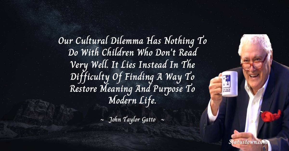 John Taylor Gatto Quotes - Our cultural dilemma has nothing to do with children who don't read very well. It lies instead in the difficulty of finding a way to restore meaning and purpose to modern life.