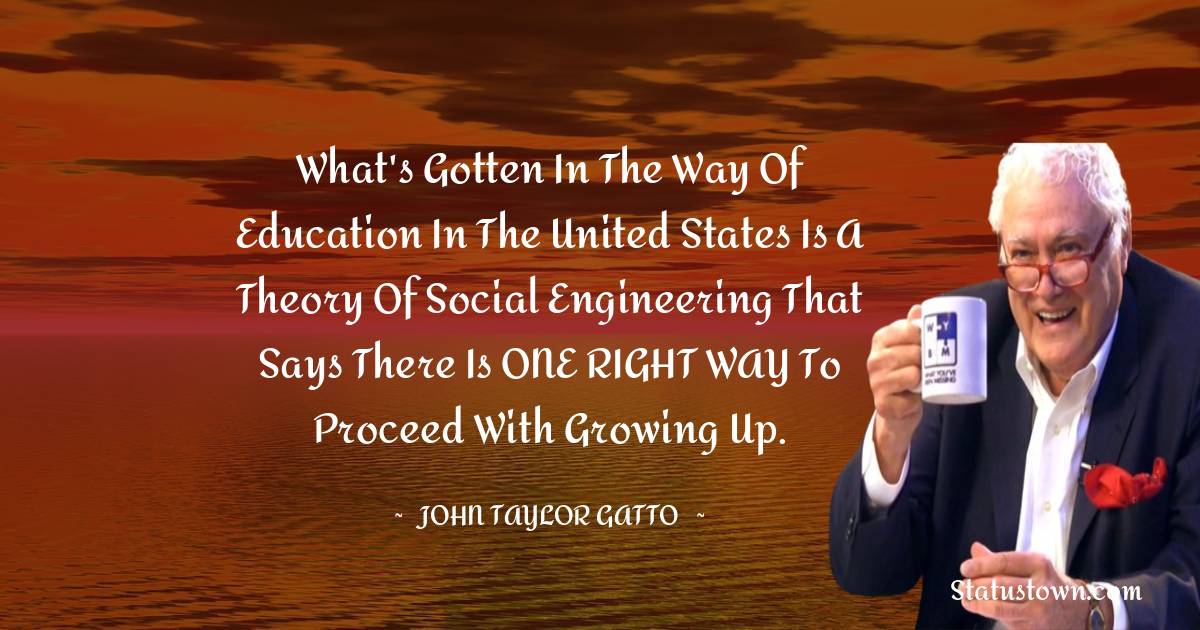 John Taylor Gatto Quotes - What's gotten in the way of education in the United States is a theory of social engineering that says there is ONE RIGHT WAY to proceed with growing up.