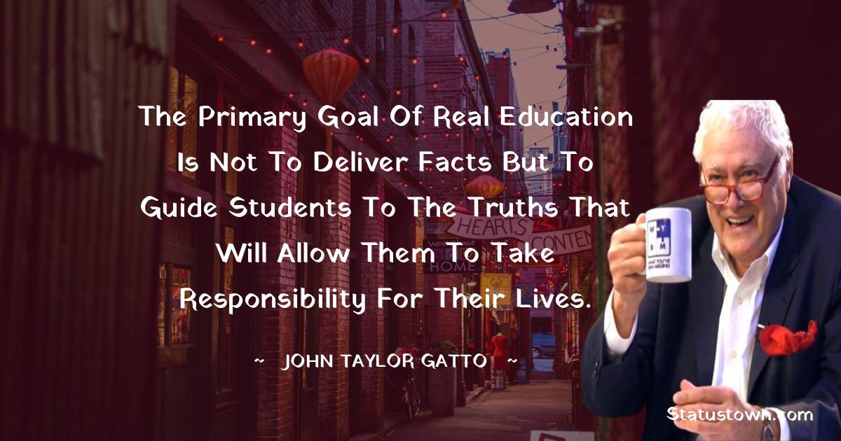 John Taylor Gatto Quotes - The primary goal of real education is not to deliver facts but to guide students to the truths that will allow them to take responsibility for their lives.