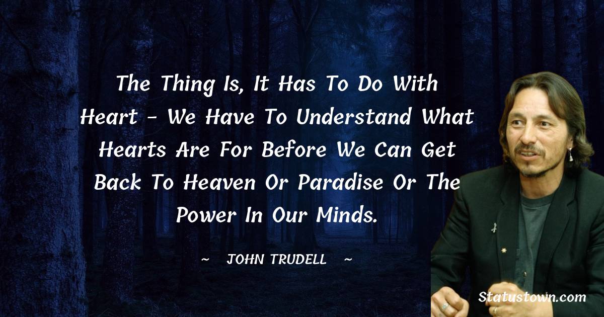 John Trudell Quotes - The thing is, it has to do with heart - we have to understand what hearts are for before we can get back to heaven or paradise or the power in our minds.