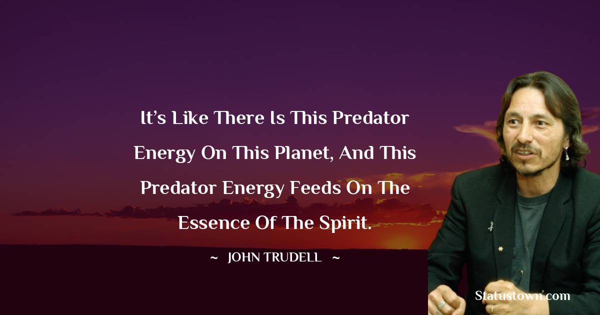 John Trudell Quotes - It’s like there is this predator energy on this planet, and this predator energy feeds on the essence of the spirit.