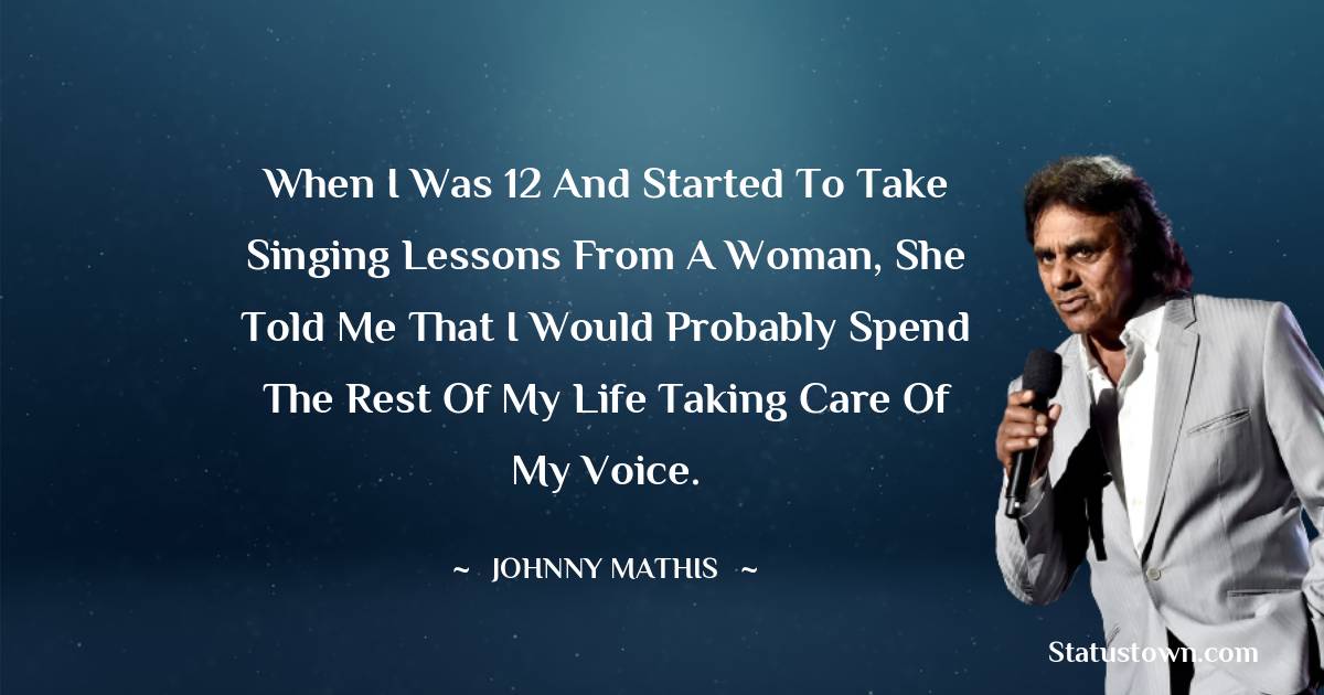 When I was 12 and started to take singing lessons from a woman, she told me that I would probably spend the rest of my life taking care of my voice. - Johnny Mathis quotes