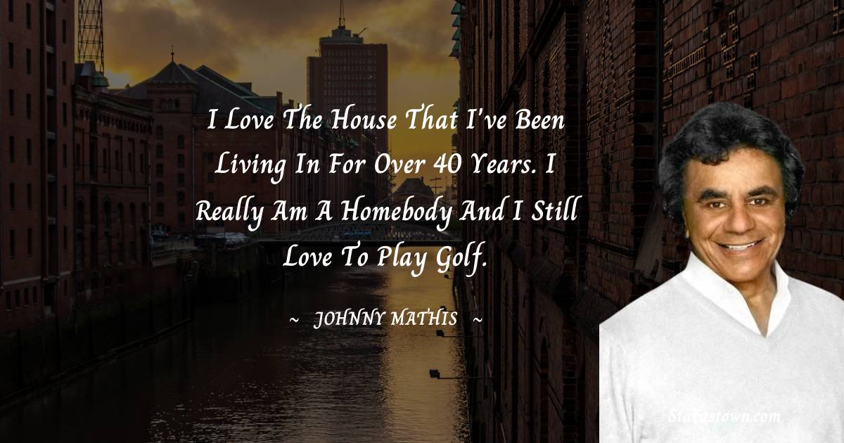 I love the house that I've been living in for over 40 years. I really am a homebody and I still love to play golf.