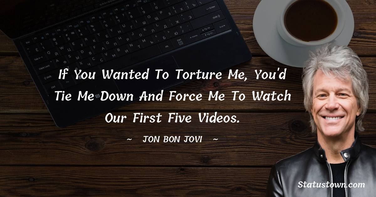 If you wanted to torture me, you'd tie me down and force me to watch our first five videos. - Jon Bon Jovi quotes