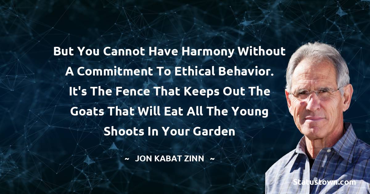 Jon Kabat-Zinn Quotes - But you cannot have harmony without a commitment to ethical behavior. It's the fence that keeps out the goats that will eat all the young shoots in your garden
