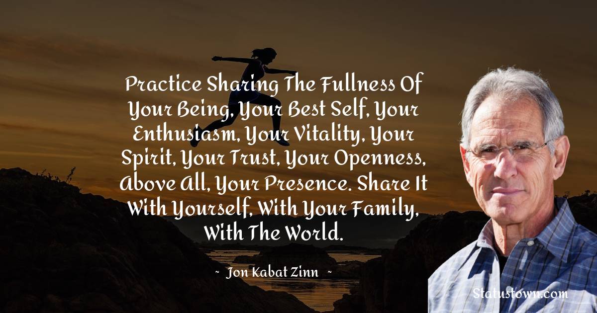 Jon Kabat-Zinn Quotes - Practice sharing the fullness of your being, your best self, your enthusiasm, your vitality, your spirit, your trust, your openness, above all, your presence. Share it with yourself, with your family, with the world.