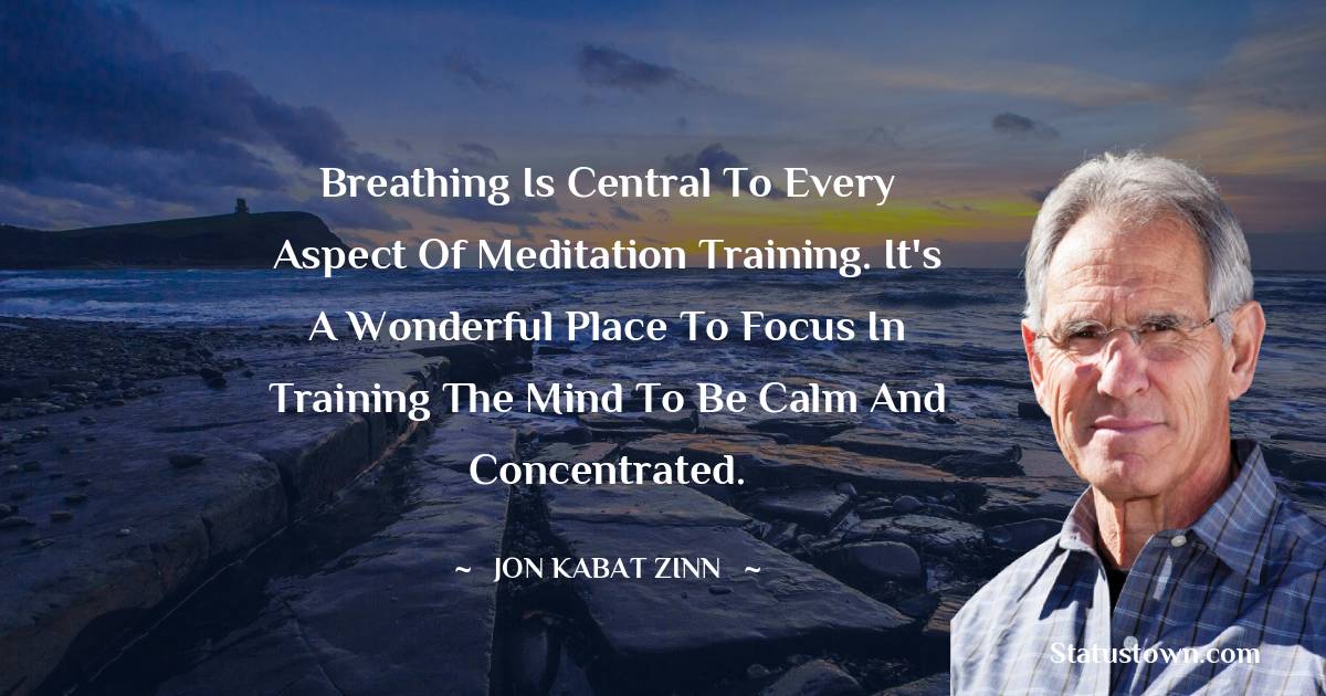 Jon Kabat-Zinn Quotes - Breathing is central to every aspect of meditation training. It's a wonderful place to focus in training the mind to be calm and concentrated.