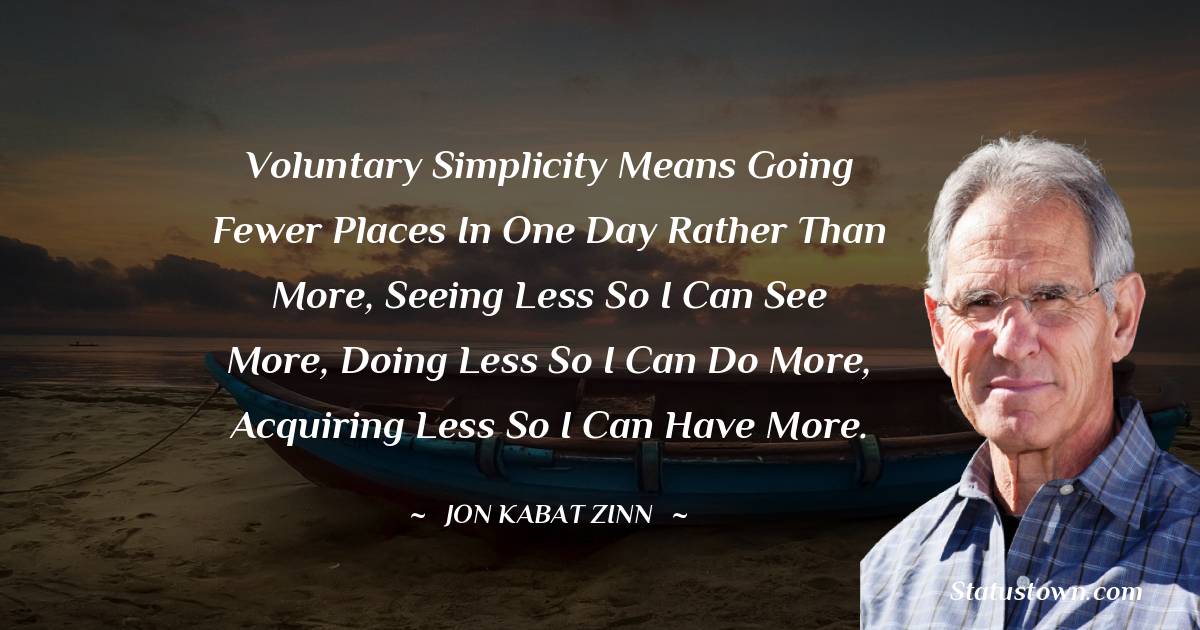 Jon Kabat-Zinn Quotes - Voluntary simplicity means going fewer places in one day rather than more, seeing less so I can see more, doing less so I can do more, acquiring less so I can have more.