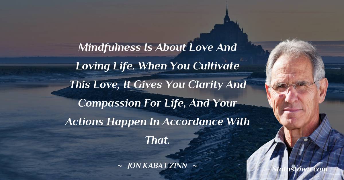 Jon Kabat-Zinn Quotes - Mindfulness is about love and loving life. When you cultivate this love, it gives you clarity and compassion for life, and your actions happen in accordance with that.