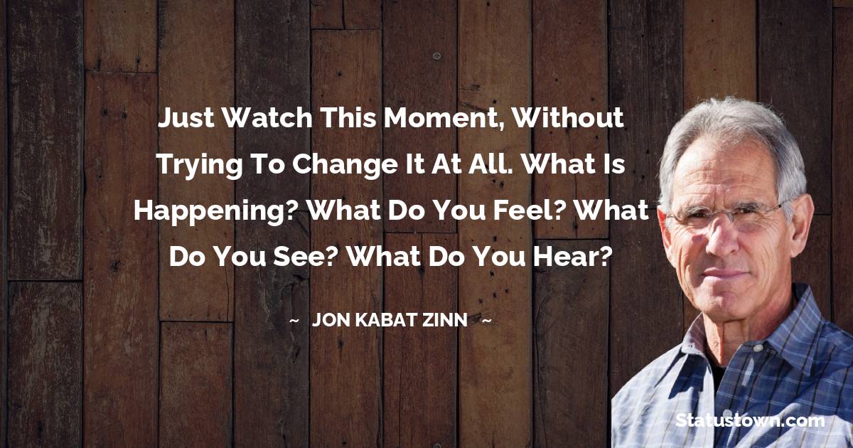 Jon Kabat-Zinn Quotes - Just watch this moment, without trying to change it at all. What is happening? What do you feel? What do you see? What do you hear?