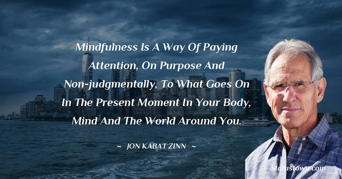 Jon Kabat-Zinn Quotes - Mindfulness is a way of paying attention, on purpose and non-judgmentally, to what goes on in the present moment in your body, mind and the world around you.