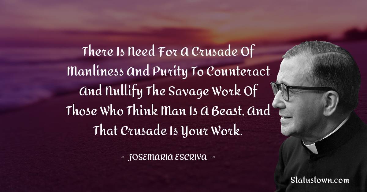 Josemaria Escriva Quotes - There is need for a crusade of manliness and purity to counteract and nullify the savage work of those who think man is a beast. And that crusade is your work.