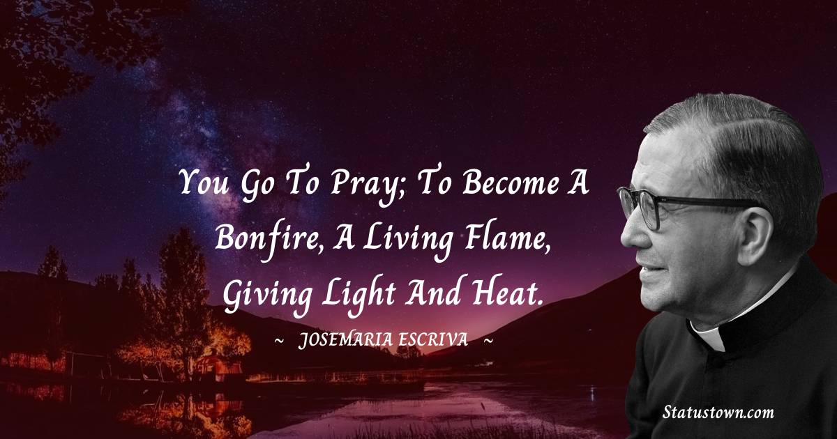 Josemaria Escriva Quotes - You go to pray; to become a bonfire, a living flame, giving light and heat.