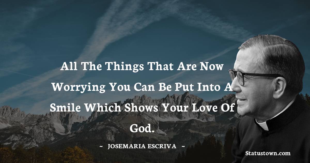 All the things that are now worrying you can be put into a smile which shows your love of God. - Josemaria Escriva quotes