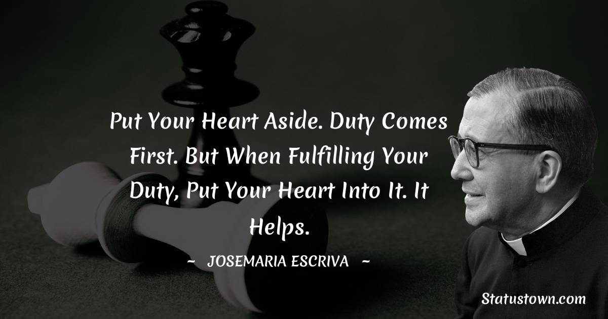 Josemaria Escriva Quotes - Put your heart aside. Duty comes first. But when fulfilling your duty, put your heart into it. It helps.