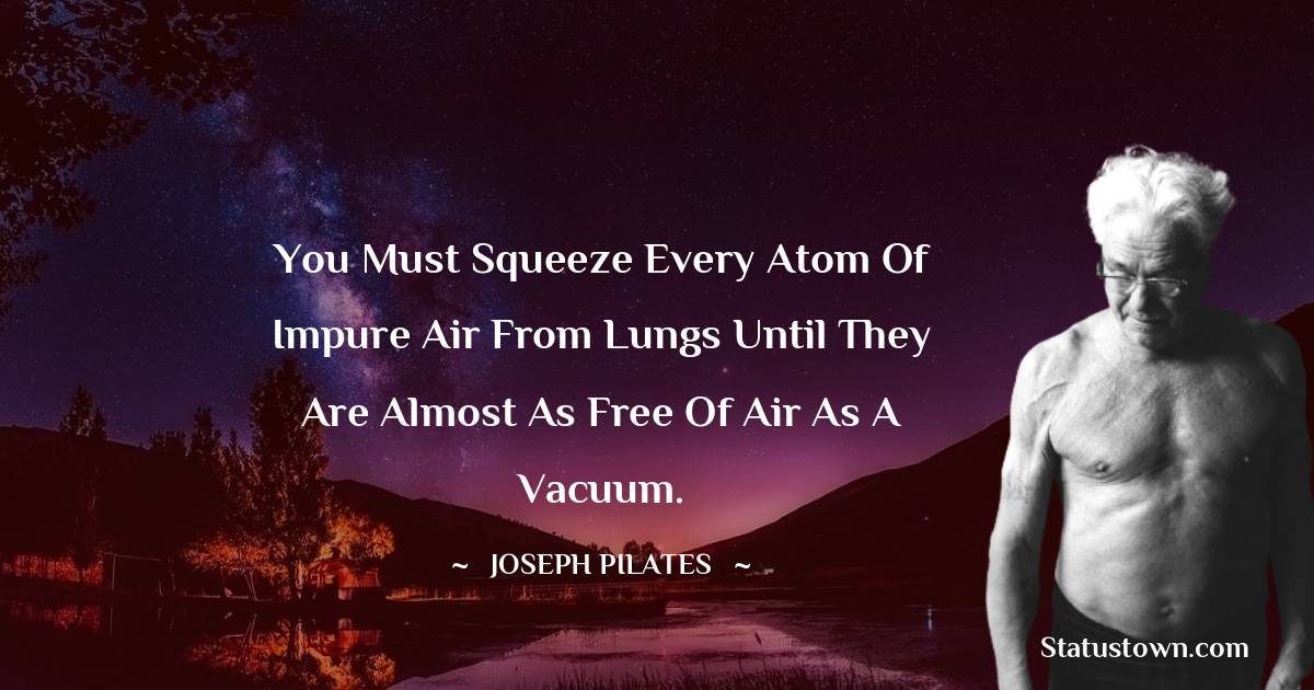 Joseph Pilates Quotes - You must squeeze every atom of impure air from lungs until they are almost as free of air as a vacuum.