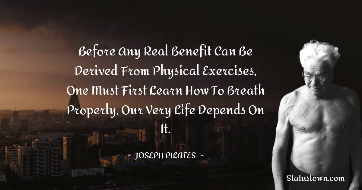 Joseph Pilates Quotes - Before any real benefit can be derived from physical exercises, one must first learn how to breath properly. Our very life depends on it.