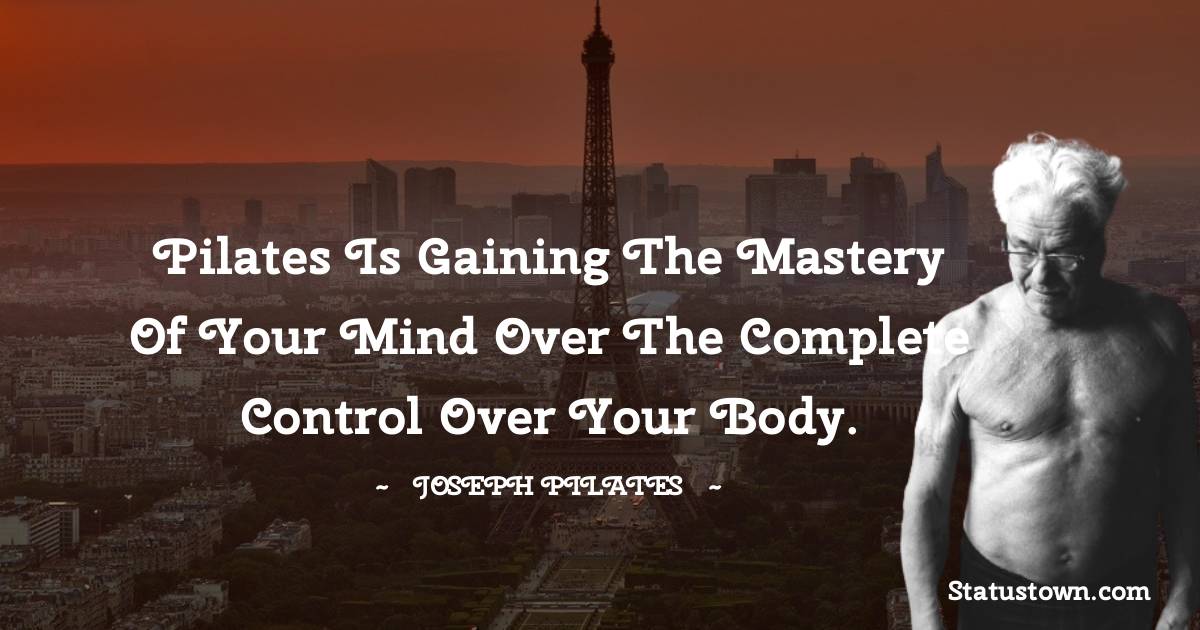 Pilates is gaining the mastery of your mind over the complete control over your body.