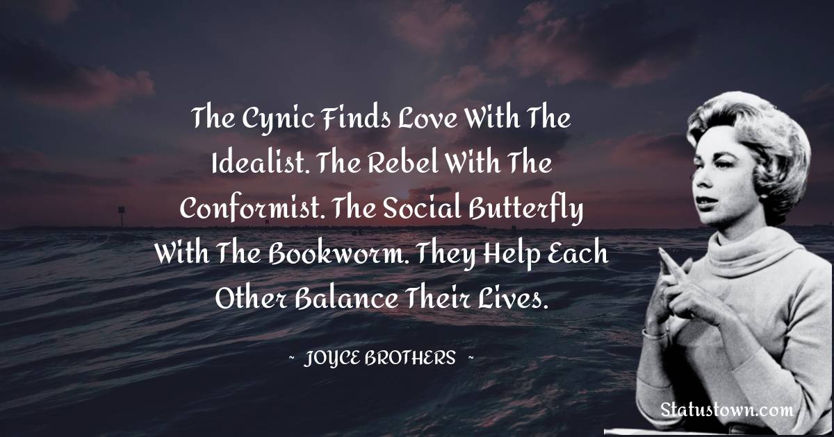 The cynic finds love with the idealist. The rebel with the conformist. The social butterfly with the bookworm. They help each other balance their lives. - Joyce Brothers quotes