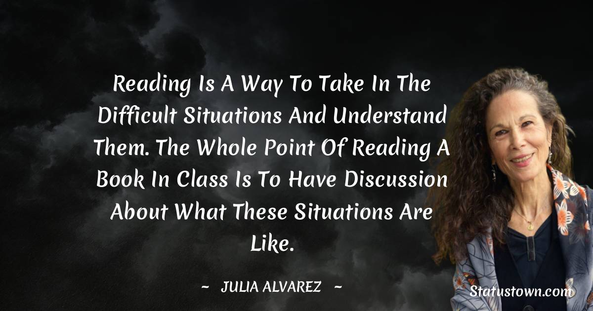 Julia Alvarez Quotes - Reading is a way to take in the difficult situations and understand them. The whole point of reading a book in class is to have discussion about what these situations are like.