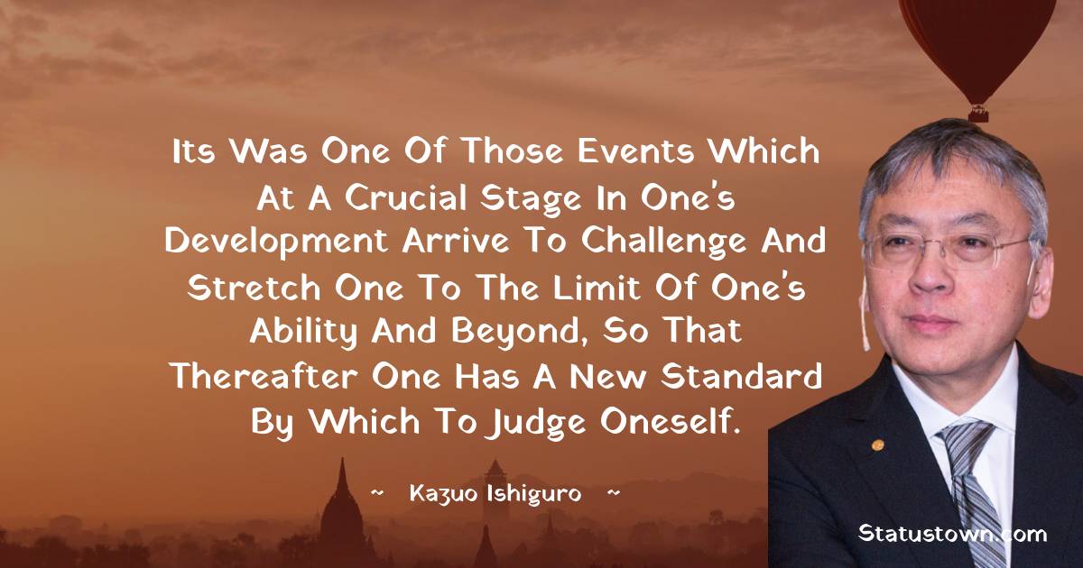 Its was one of those events which at a crucial stage in one's development arrive to challenge and stretch one to the limit of one's ability and beyond, so that thereafter one has a new standard by which to judge oneself. - Kazuo Ishiguro quotes