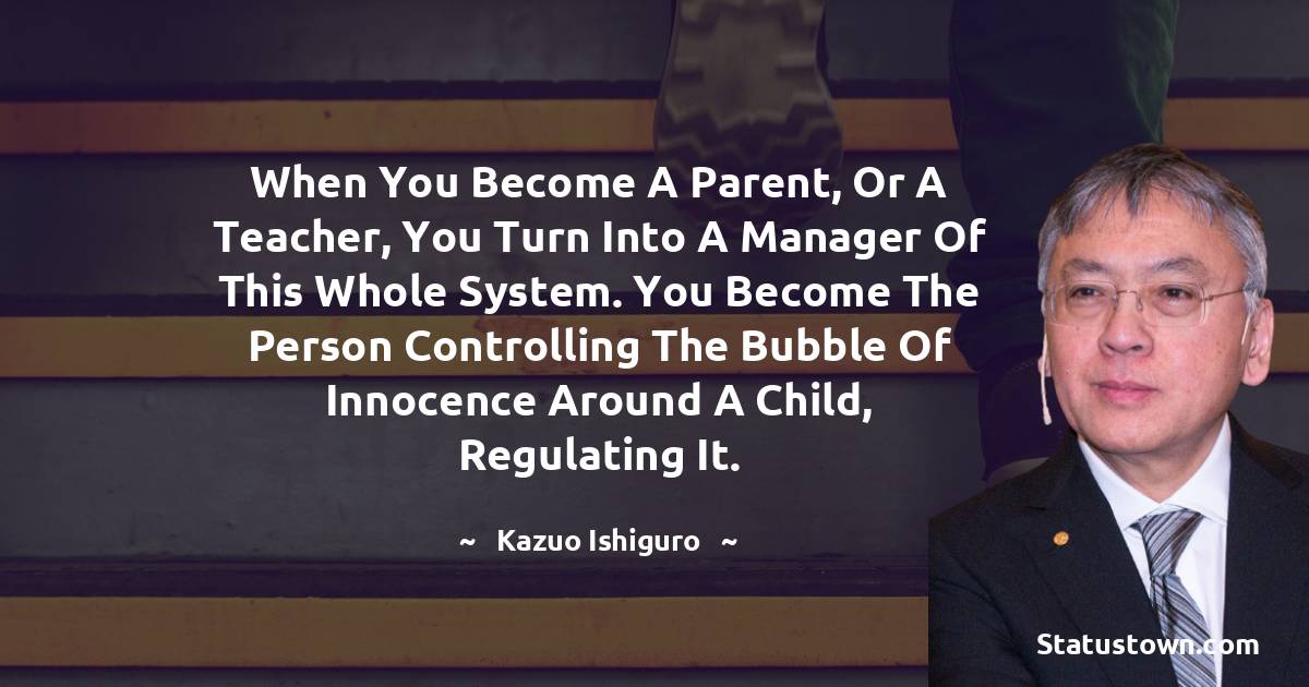 When you become a parent, or a teacher, you turn into a manager of this whole system. You become the person controlling the bubble of innocence around a child, regulating it. - Kazuo Ishiguro quotes