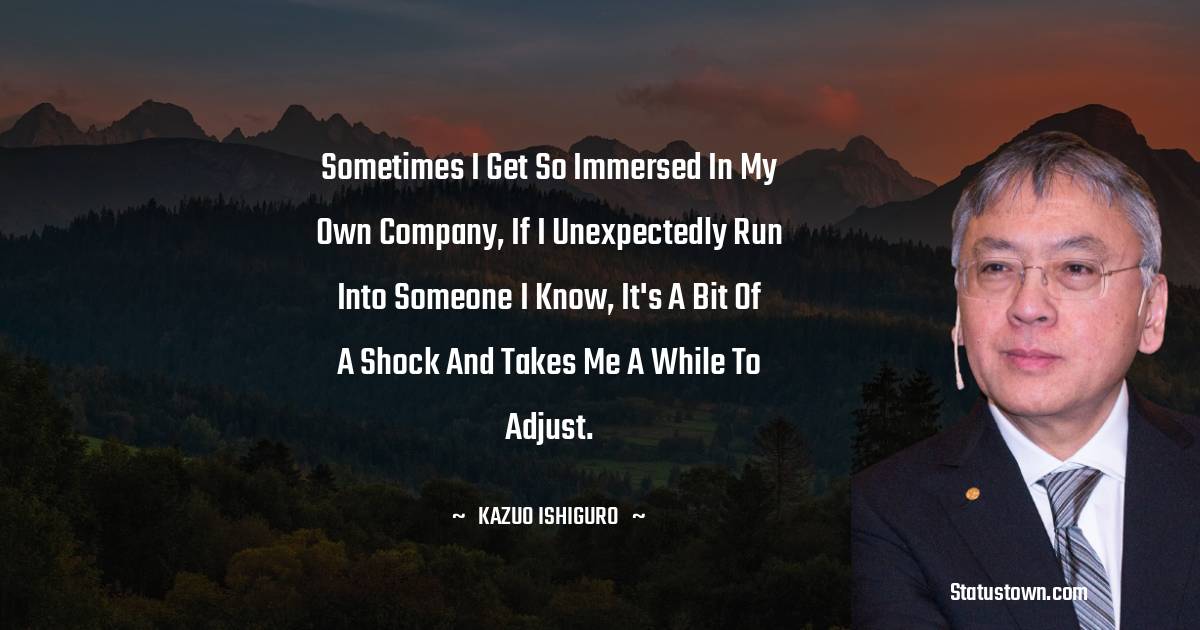Kazuo Ishiguro Quotes - Sometimes I get so immersed in my own company, if I unexpectedly run into someone I know, it's a bit of a shock and takes me a while to adjust.