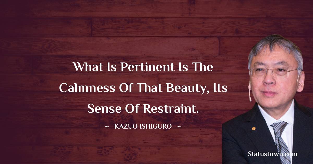 Kazuo Ishiguro Quotes - What is pertinent is the calmness of that beauty, its sense of restraint.