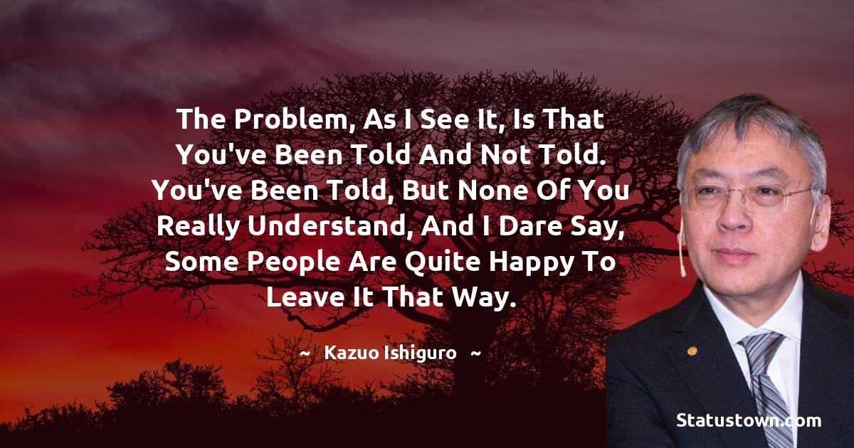 Kazuo Ishiguro Quotes - The problem, as I see it, is that you've been told and not told. You've been told, but none of you really understand, and I dare say, some people are quite happy to leave it that way.
