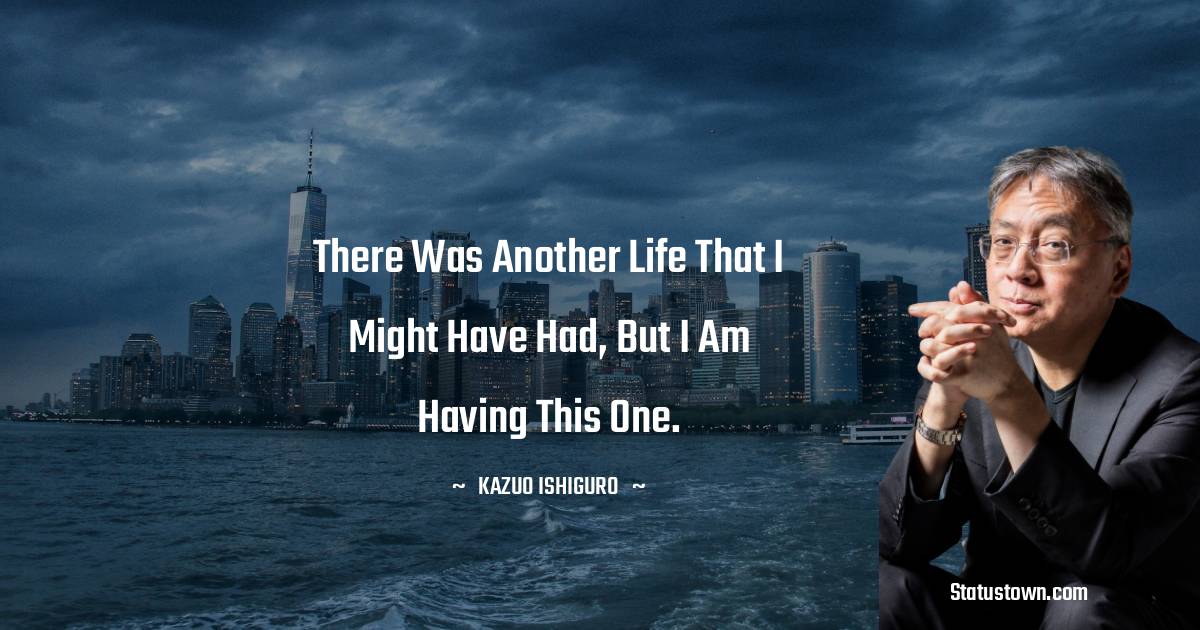 Kazuo Ishiguro Quotes - There was another life that I might have had, but I am having this one.