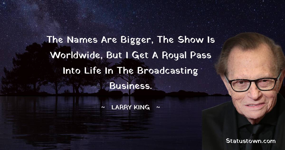 Larry King Quotes - The names are bigger, the show is worldwide, but I get a royal pass into life in the broadcasting business.